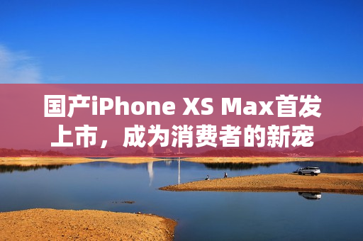 国产iPhone XS Max首发上市，成为消费者的新宠
