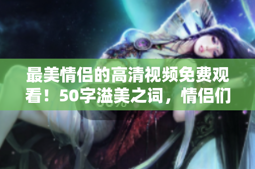 最美情侣的高清视频免费观看！50字溢美之词，情侣们必看！