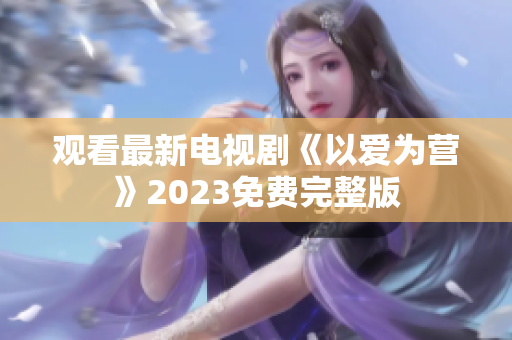 观看最新电视剧《以爱为营》2023免费完整版