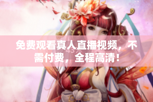 免费观看真人直播视频，不需付费，全程高清！
