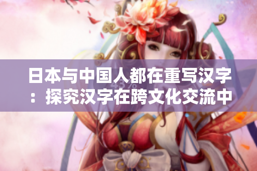 日本与中国人都在重写汉字：探究汉字在跨文化交流中的作用