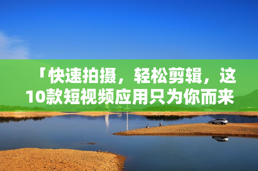 「快速拍摄，轻松剪辑，这10款短视频应用只为你而来」