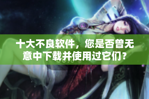 十大不良软件，您是否曾无意中下载并使用过它们？