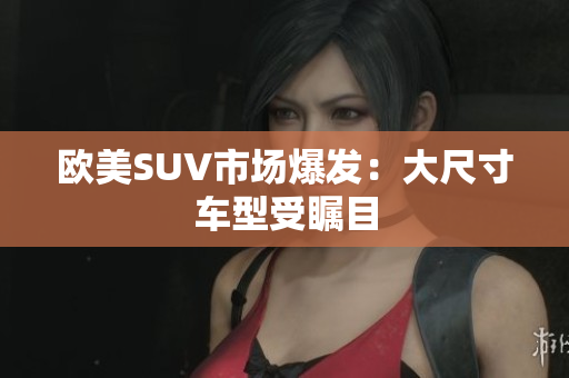 欧美SUV市场爆发：大尺寸车型受瞩目