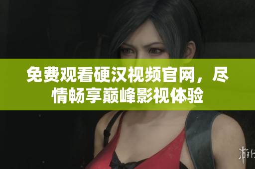 免费观看硬汉视频官网，尽情畅享巅峰影视体验