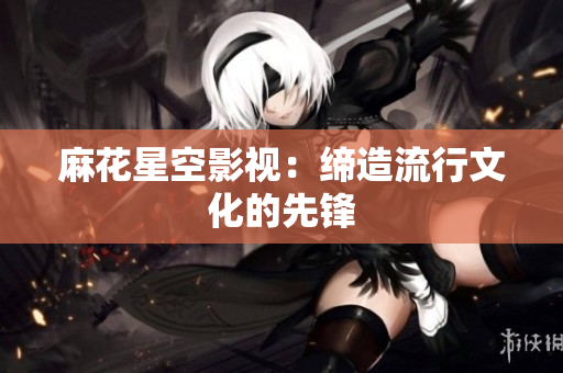 麻花星空影视：缔造流行文化的先锋