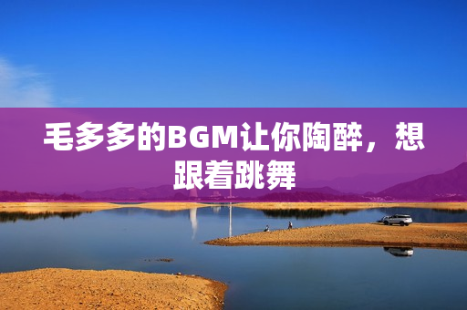 毛多多的BGM让你陶醉，想跟着跳舞