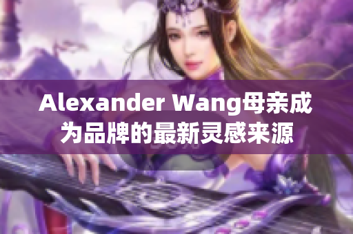 Alexander Wang母亲成为品牌的最新灵感来源
