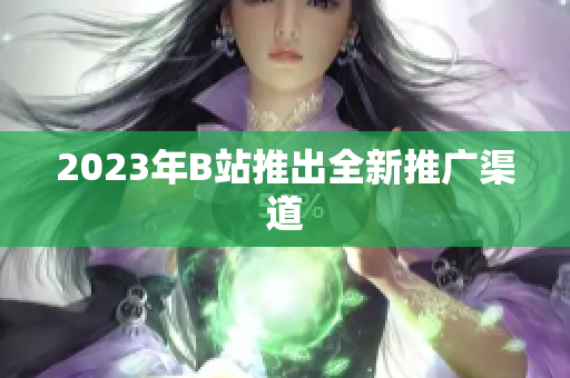 2023年B站推出全新推广渠道
