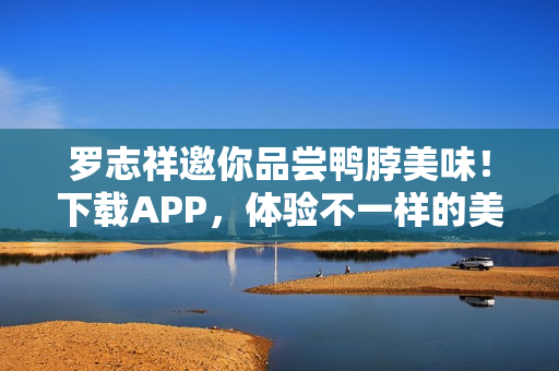 罗志祥邀你品尝鸭脖美味！下载APP，体验不一样的美味！
