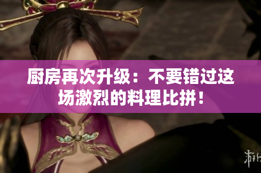厨房再次升级：不要错过这场激烈的料理比拼！