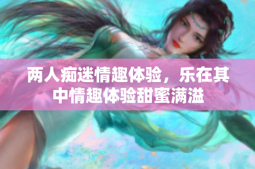 两人痴迷情趣体验，乐在其中情趣体验甜蜜满溢