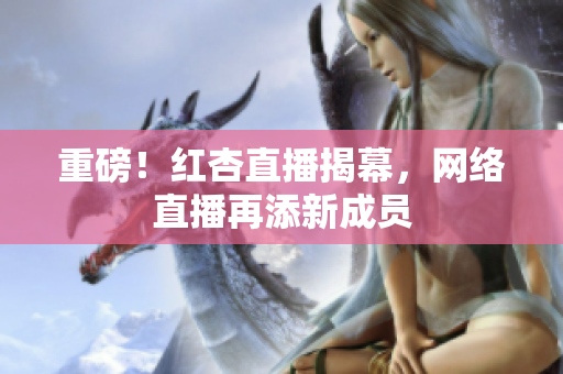 重磅！红杏直播揭幕，网络直播再添新成员