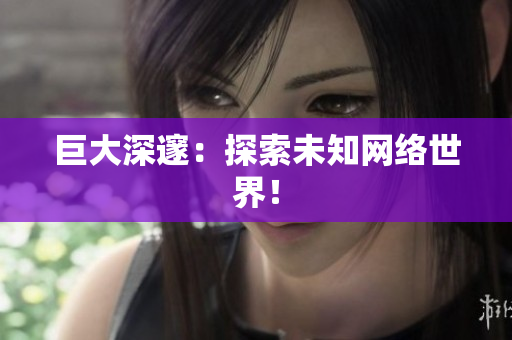 巨大深邃：探索未知网络世界！