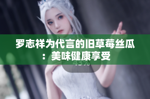 罗志祥为代言的旧草莓丝瓜：美味健康享受