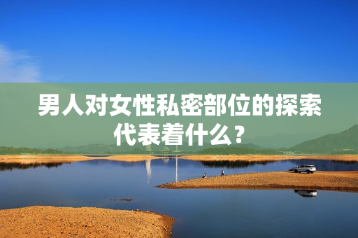 男人对女性私密部位的探索代表着什么？