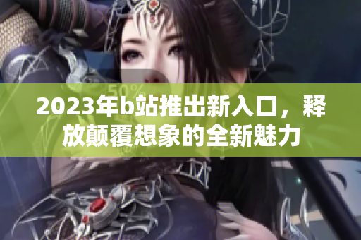 2023年b站推出新入口，释放颠覆想象的全新魅力