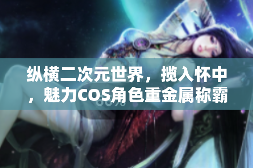 纵横二次元世界，揽入怀中，魅力COS角色重金属称霸！
