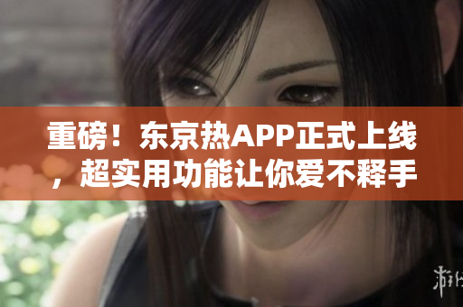 重磅！东京热APP正式上线，超实用功能让你爱不释手！