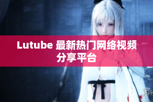 Lutube 最新热门网络视频分享平台