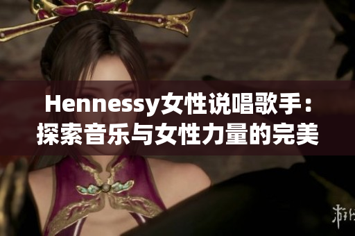 Hennessy女性说唱歌手：探索音乐与女性力量的完美融合