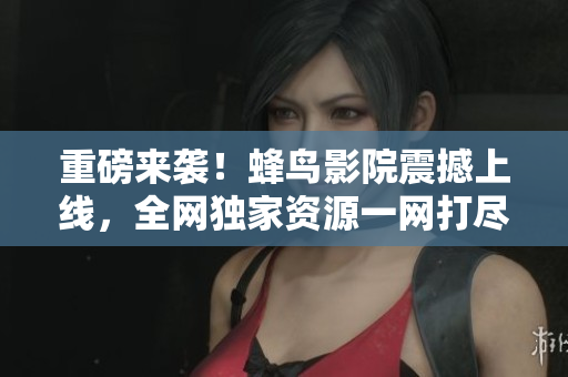 重磅来袭！蜂鸟影院震撼上线，全网独家资源一网打尽
