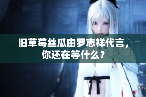 旧草莓丝瓜由罗志祥代言，你还在等什么？