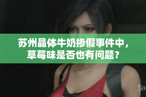苏州晶体牛奶掺假事件中，草莓味是否也有问题？