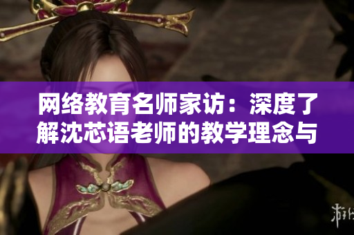 网络教育名师家访：深度了解沈芯语老师的教学理念与生活状态