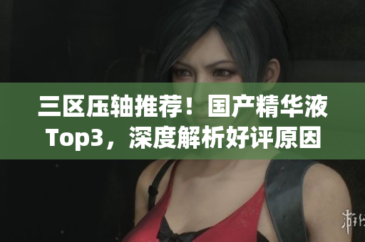 三区压轴推荐！国产精华液Top3，深度解析好评原因