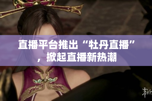 直播平台推出“牡丹直播”，掀起直播新热潮