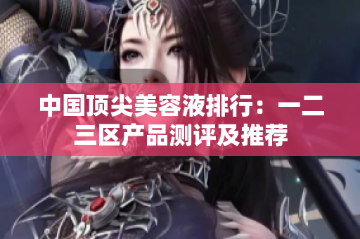 中国顶尖美容液排行：一二三区产品测评及推荐