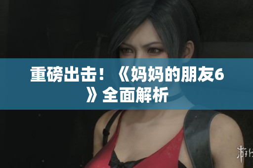 重磅出击！《妈妈的朋友6》全面解析