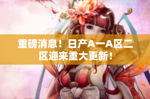 重磅消息！日产A一A区二区迎来重大更新！