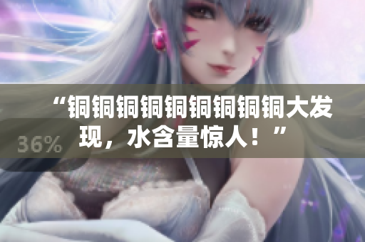 “铜铜铜铜铜铜铜铜铜大发现，水含量惊人！”