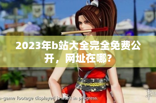 2023年b站大全完全免费公开，网址在哪？