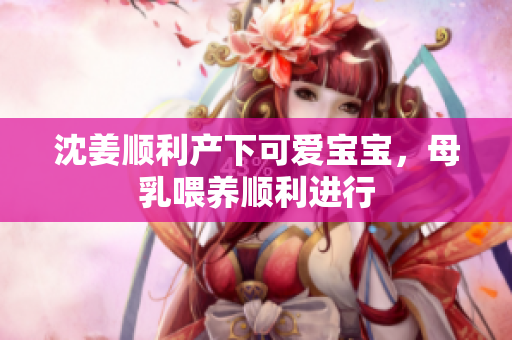 沈姜顺利产下可爱宝宝，母乳喂养顺利进行
