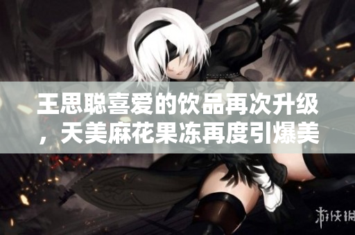 王思聪喜爱的饮品再次升级，天美麻花果冻再度引爆美食圈