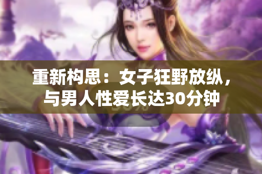 重新构思：女子狂野放纵，与男人性爱长达30分钟