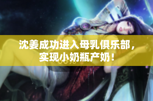 沈姜成功进入母乳俱乐部，实现小奶瓶产奶！