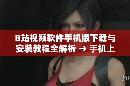 B站视频软件手机版下载与安装教程全解析 → 手机上如何下载安装B站视频软件？完整教程来解答