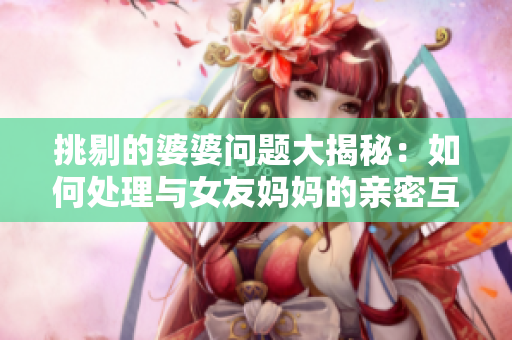 挑剔的婆婆问题大揭秘：如何处理与女友妈妈的亲密互动
