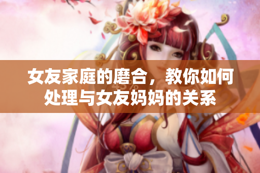 女友家庭的磨合，教你如何处理与女友妈妈的关系