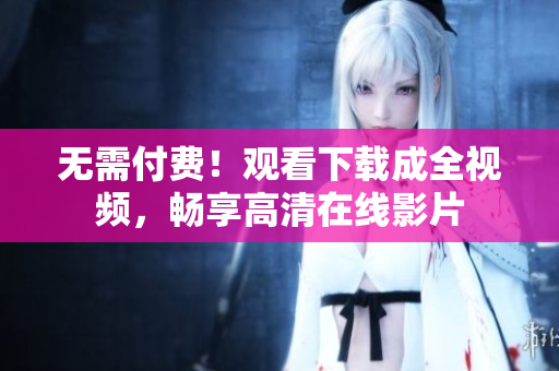 无需付费！观看下载成全视频，畅享高清在线影片