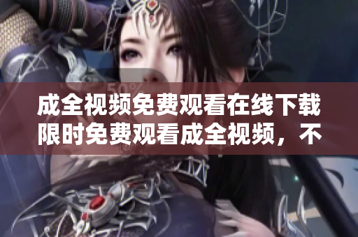 成全视频免费观看在线下载限时免费观看成全视频，不用下载