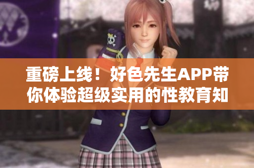 重磅上线！好色先生APP带你体验超级实用的性教育知识！