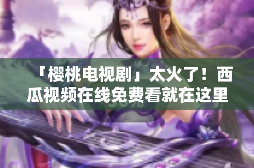 「樱桃电视剧」太火了！西瓜视频在线免费看就在这里！