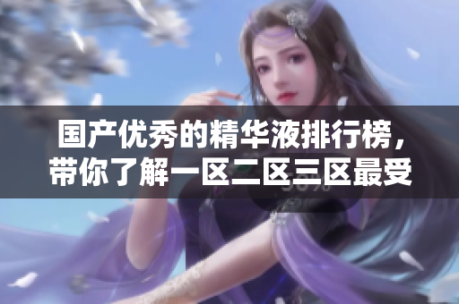 国产优秀的精华液排行榜，带你了解一区二区三区最受欢迎的产品！