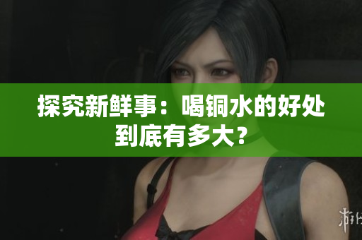 探究新鲜事：喝铜水的好处到底有多大？