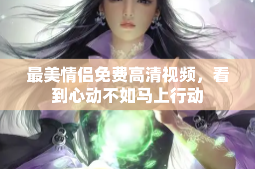 最美情侣免费高清视频，看到心动不如马上行动
